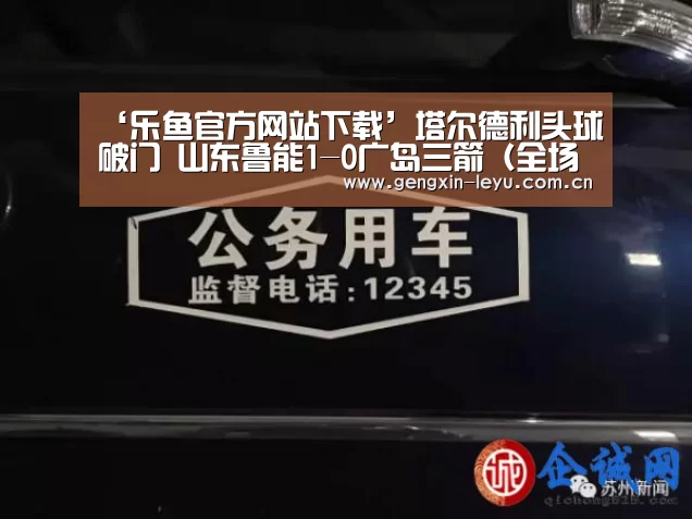 ‘乐鱼官方网站下载’塔尔德利头球破门 山东鲁能1-0广岛三箭（全场集锦）